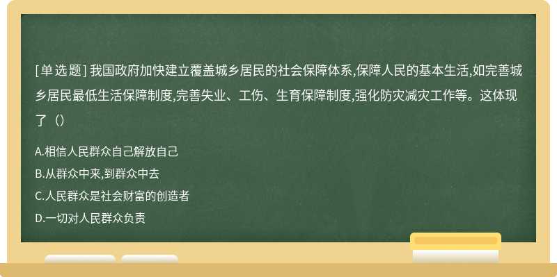 我国政府加快建立覆盖城乡居民的社会保障体系,保障人民的基本生活,如完善城乡居民最低生活保障制度,完善失业、工伤、生育保障制度,强化防灾减灾工作等。这体现了（）