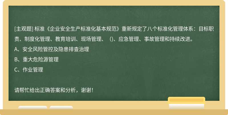 標(biāo)準(zhǔn)《企業(yè)安全生產(chǎn)標(biāo)準(zhǔn)化基本規(guī)范》重新規(guī)定了八個標(biāo)準(zhǔn)化管理體系：目標(biāo)職責(zé)、制度化管理、教育培訓(xùn)、現(xiàn)場管理、（)、應(yīng)急管理、事故管理和持續(xù)改進(jìn)。