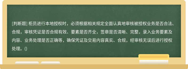 柜员进行本地授权时，必须根据相关规定全面认真地审核被授权业务是否合法、合规，审核凭证是否合规有效、要素是否齐全，签章是否清晰、完整，录入业务要素及内容、业务处理是否正确等，确保凭证及交易内容真实、合规，经审核无误后进行授权处理。()