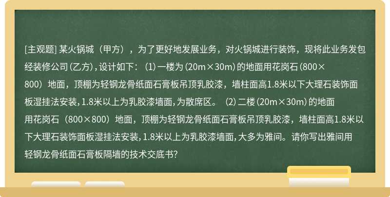 某火锅城（甲方），为了更好地发展业务，对火锅城进行装饰，现将此业务发包经装修公司（乙方），设计如下： （1）一楼为（20m×30m）的地面用花岗石（800×800）地面，顶棚为轻钢龙骨纸面石膏板吊顶乳胶漆，墙柱面高1.8米以下大理石装饰面板湿挂法安装，1.8米以上为乳胶漆墙面，为散席区。 （2）二楼（20m×30m）的地面用花岗石（800×800）地面，顶棚为轻钢龙骨纸面石膏板吊顶乳胶漆，墙柱面高1.8米以下大理石装饰面板湿挂法安装，1.8米以上为乳胶漆墙面，大多为雅间。 请你写出雅间用轻钢龙骨纸面石膏板隔墙的技术交底书？