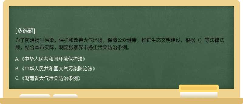 为了防治扬尘污染，保护和改善大气环境，保障公众健康，推进生态文明建设，根据（）等法律法规，结合本市实际，制定张家界市扬尘污染防治条例。