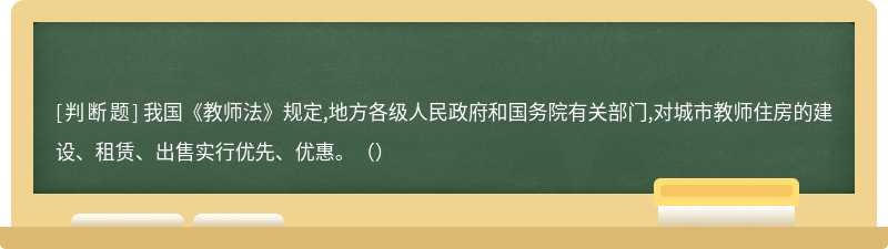 我国《教师法》规定,地方各级人民政府和国务院有关部门,对城市教师住房的建设、租赁、出售实行优先、优惠。（）