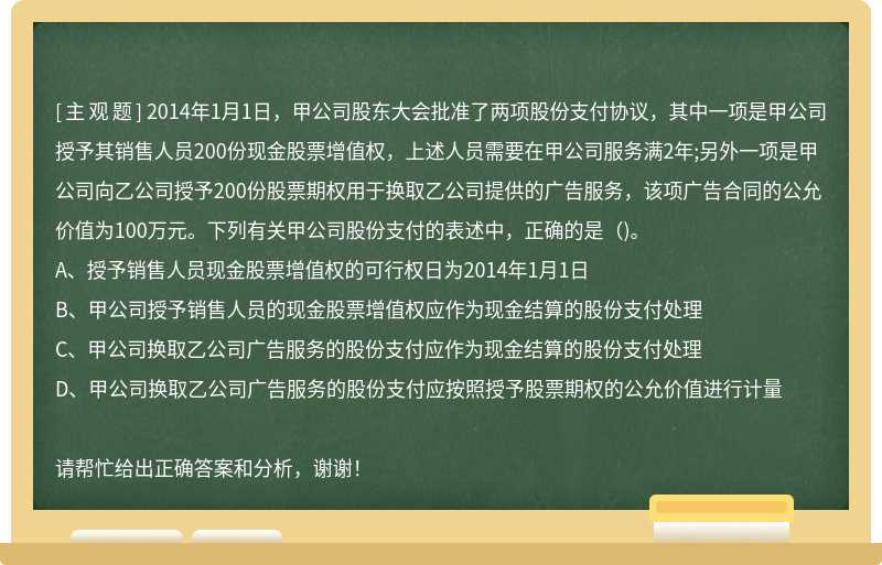 2014年1月1日，甲公司股东大会批准了两项股份支付协议，其中一项是甲公司授予其销售人员200份现金股票增值权，上述人员需要在甲公司服务满2年;另外一项是甲公司向乙公司授予200份股票期权用于换取乙公司提供的广告服务，该项广告合同的公允价值为100万元。下列有关甲公司股份支付的表述中，正确的是()。