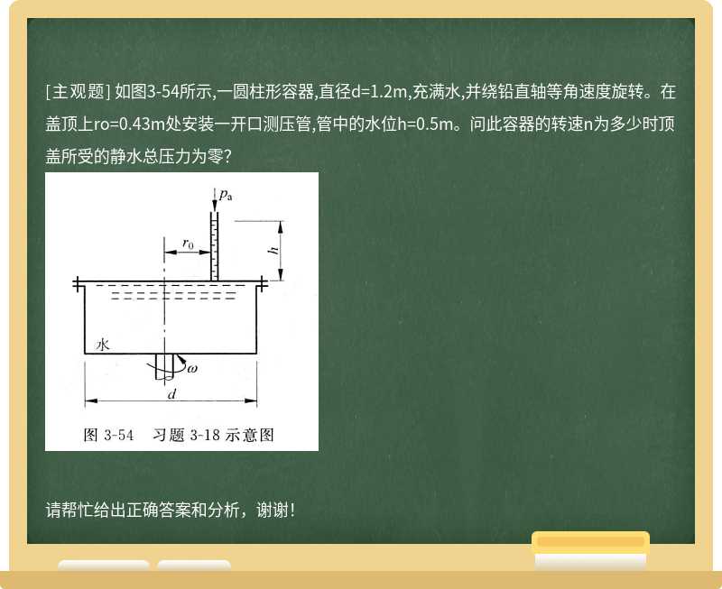 如图3-54所示,一圆柱形容器,直径d=1.2m,充满水,并绕铅直轴等角速度旋转。在盖顶上ro=0.43m处安