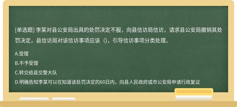 李某对县公安局出具的处罚决定不服，向县信访局信访，请求县公安局撤销其处罚决定，县信访局对该信访事项应该（)，引导信访事项分类处理。