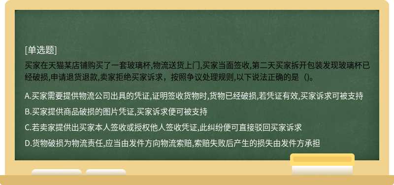 买家在天猫某店铺购买了一套玻璃杯,物流送货上门,买家当面签收,第二天买家拆开包装发现玻璃杯已经破损,申请退货退款,卖家拒绝买家诉求，按照争议处理规则,以下说法正确的是（)。