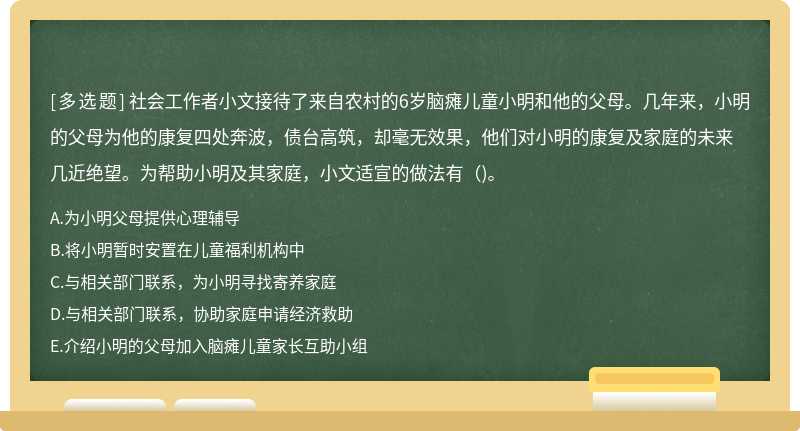 社会工作者小文接待了来自农村的6岁脑瘫儿童小明和他的父母。几年来，小明的父母为他的康复四处奔波，债台高筑，却毫无效果，他们对小明的康复及家庭的未来几近绝望。为帮助小明及其家庭，小文适宣的做法有()。