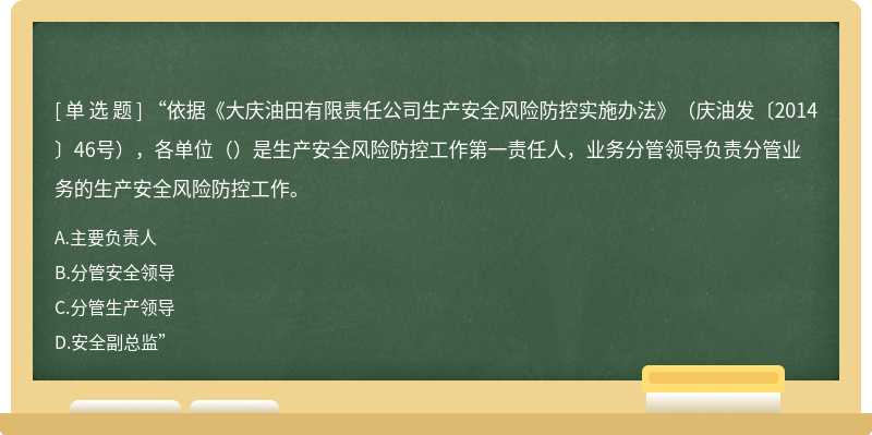 “依据《大庆油田有限责任公司生产安全风险防控实施办法》（庆油发〔2014〕46号），各单位（）是生产安全风险防控工作第一责任人，业务分管领导负责分管业务的生产安全风险防控工作。