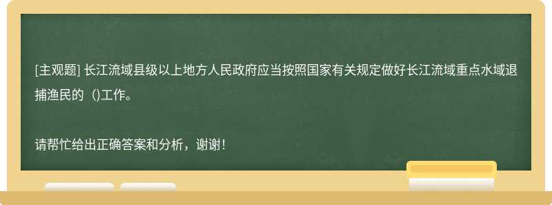 长江流域县级以上地方人民政府应当按照国家有关规定做好长江流域重点水域退捕渔民的()工作。