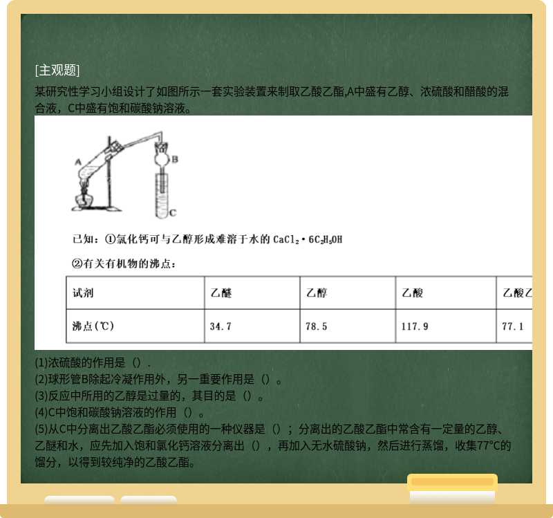 某研究性学习小组设计了如图所示一套实验装置来制取乙酸乙酯,A中盛有乙醇、浓硫酸和醋酸的混合液，C中盛有饱和碳酸钠溶液。(1)浓硫酸的作用是（）.(2)球形管B除起冷凝作用外，另一重要作用是（）。(3)反应中所用的乙醇是过量的，其目的是（）。(4)C中饱和碳酸钠溶液的作用（）。(5)从C中分离出乙酸乙酯必须使用的一种仪器是（）；分离出的乙酸乙酯中常含有一定量的乙醇、乙醚和水，应先加入饱和氯化钙溶液分离出（），再加入无水硫酸钠，然后进行蒸馏，收集77℃的馏分，以得到较纯净的乙酸乙酯。