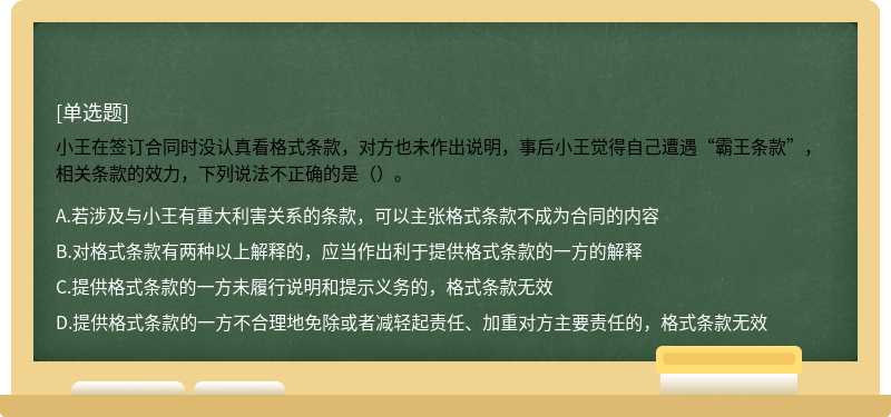 小王在签订合同时没认真看格式条款，对方也未作出说明，事后小王觉得自己遭遇“霸王条款”，相关条款的效力，下列说法不正确的是（）。