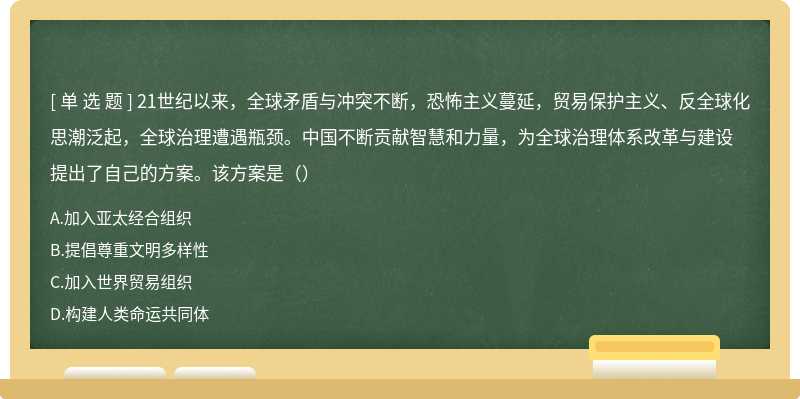 21世纪以来，全球矛盾与冲突不断，恐怖主义蔓延，贸易保护主义、反全球化思潮泛起，全球治理遭遇瓶颈。中国不断贡献智慧和力量，为全球治理体系改革与建设提出了自己的方案。该方案是（）