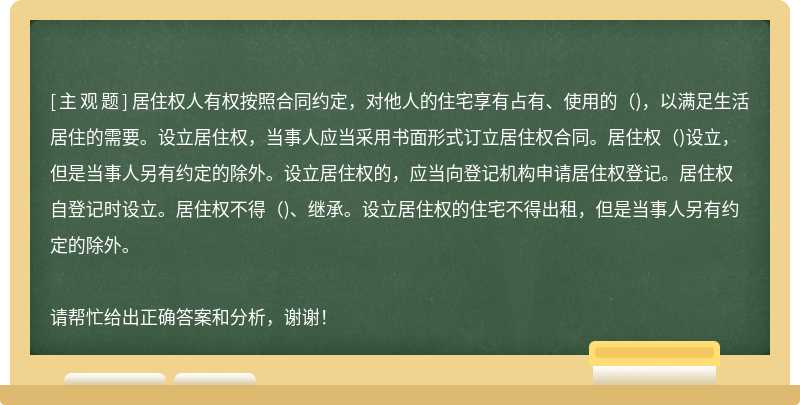 居住权人有权按照合同约定，对他人的住宅享有占有、使用的()，以满足生活居住的需要。设立居住权，当事人应当采用书面形式订立居住权合同。居住权()设立，但是当事人另有约定的除外。设立居住权的，应当向登记机构申请居住权登记。居住权自登记时设立。居住权不得()、继承。设立居住权的住宅不得出租，但是当事人另有约定的除外。