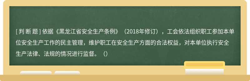 依据《黑龙江省安全生产条例》（2018年修订），工会依法组织职工参加本单位安全生产工作的民主管理，维护职工在安全生产方面的合法权益，对本单位执行安全生产法律、法规的情况进行监督。（）