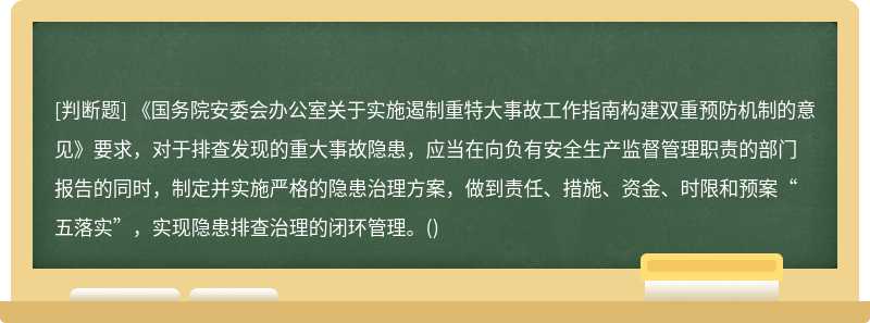 《国务院安委会办公室关于实施遏制重特大事故工作指南构建双重预防机制的意见》要求，对于排查发现的重大事故隐患，应当在向负有安全生产监督管理职责的部门报告的同时，制定并实施严格的隐患治理方案，做到责任、措施、资金、时限和预案“五落实”，实现隐患排查治理的闭环管理。()