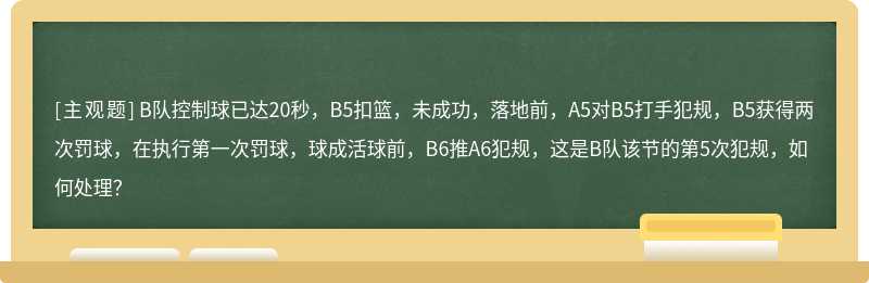 B队控制球已达20秒，B5扣篮，未成功，落地前，A5对B5打手犯规，B5获得两次罚球，在执行第一次罚球，球成活球前，B6推A6犯规，这是B队该节的第5次犯规，如何处理？