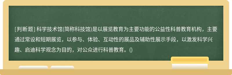 科学技术馆(简称科技馆)是以展览教育为主要功能的公益性科普教育机构，主要通过常设和短期展览，以参与、体验、互动性的展品及辅助性展示手段，以激发科学兴趣、启迪科学观念为目的，对公众进行科普教育。()