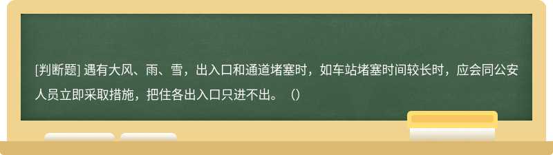 遇有大风、雨、雪，出入口和通道堵塞时，如车站堵塞时间较长时，应会同公安人员立即采取措施，把住各出入口只进不出。（）