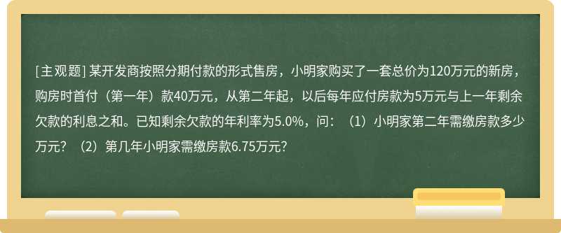 某开发商按照分期付款的形式售房，小明家购买了一套总价为120万元的新房，购房时首付（第一年）款40万元，从第二年起，以后每年应付房款为5万元与上一年剩余欠款的利息之和。已知剩余欠款的年利率为5.0%，问：（1）小明家第二年需缴房款多少万元？（2）第几年小明家需缴房款6.75万元？