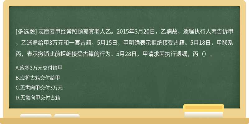 志愿者甲经常照顾孤寡老人乙。2015年3月20日，乙病故，遗嘱执行人丙告诉甲，乙遗赠给甲3万元和一套古籍。5月15日，甲明确表示拒绝接受古籍。5月18日，甲联系丙，表示撤销此前拒绝接受古籍的行为。5月28日，甲请求丙执行遗嘱，丙（）。