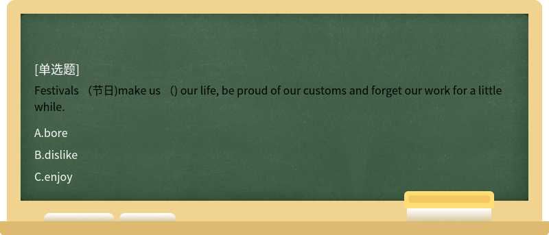 Festivals （节日)make us （) our life, be proud of our customs and forget our work for a little while.