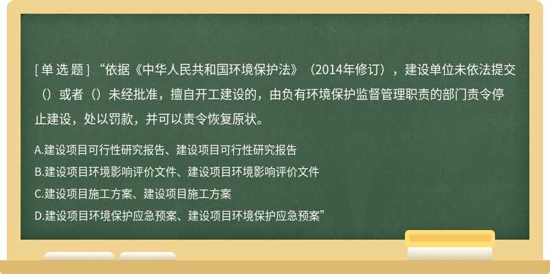 “依据《中华人民共和国环境保护法》（2014年修订），建设单位未依法提交（）或者（）未经批准，擅自开工建设的，由负有环境保护监督管理职责的部门责令停止建设，处以罚款，并可以责令恢复原状。