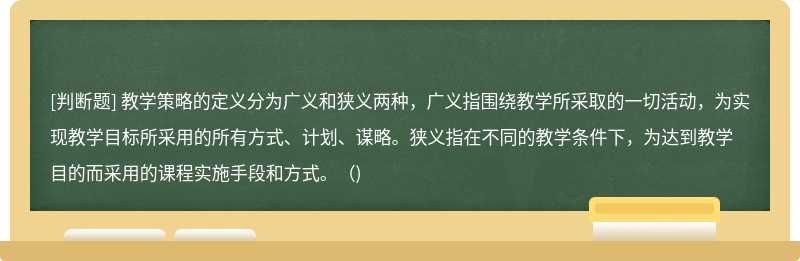 教学策略的定义分为广义和狭义两种，广义指围绕教学所采取的一切活动，为实现教学目标所采用的所有方式、计划、谋略。狭义指在不同的教学条件下，为达到教学目的而采用的课程实施手段和方式。()