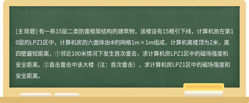 有一栋15层二类防雷框架结构的建筑物，该楼设有15根引下线，计算机放在第10层的LPZ1区中，计算机房的六面体由Φ的网格1m×1m组成，计算机离楼顶为2米，离四壁最短距离，①邻近100米情况下发生首次雷击，求计算机房LPZ1区中的磁场强度和安全距离。②直击雷击中该大楼（注：首次雷击），求计算机房LPZ1区中的磁场强度和安全距离。