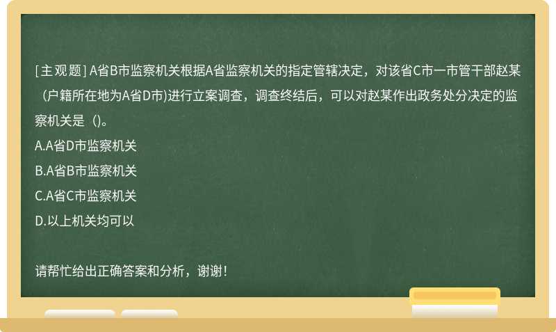 A省B市监察机关根据A省监察机关的指定管辖决定，对该省C市一市管干部赵某(户籍所在地为A省D市)进行立案调查，调查终结后，可以对赵某作出政务处分决定的监察机关是()。