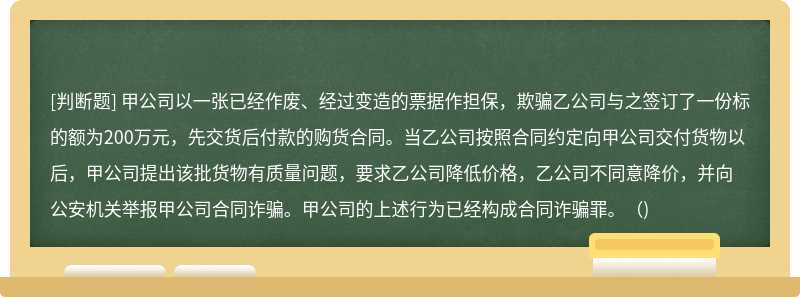 甲公司以一张已经作废、经过变造的票据作担保，欺骗乙公司与之签订了一份标的额为200万元，先交货后付款的购货合同。当乙公司按照合同约定向甲公司交付货物以后，甲公司提出该批货物有质量问题，要求乙公司降低价格，乙公司不同意降价，并向公安机关举报甲公司合同诈骗。甲公司的上述行为已经构成合同诈骗罪。()