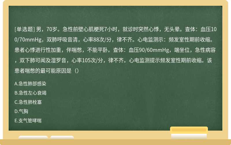 男，70岁。急性前壁心肌梗死7小时，就诊时突然心悸，无头晕。查体：血压100/70mmHg，双肺呼吸音清，心率88次/分，律不齐。心电监测示：频发室性期前收缩。患者心悸进行性加重，伴喘憋，不能平卧。查体：血压90/60mmHg，端坐位，急性病容，双下肺可闻及湿罗音，心率105次/分，律不齐。心电监测提示频发室性期前收缩。该患者喘憋的最可能原因是（）