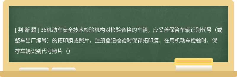 36机动车安全技术检验机构对检验合格的车辆，应妥善保管车辆识别代号（或整车出厂编号）的拓印膜或照片，注册登记检验时保存拓印膜，在用机动车检验时，保存车辆识别代号照片（）