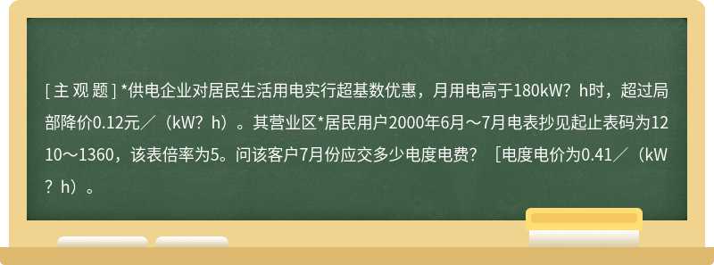 *供电企业对居民生活用电实行超基数优惠，月用电高于180kW？h时，超过局部降价0.12元／（kW？h）。其营业区*居民用户2000年6月～7月电表抄见起止表码为1210～1360，该表倍率为5。问该客户7月份应交多少电度电费？［电度电价为0.41／（kW？h）。