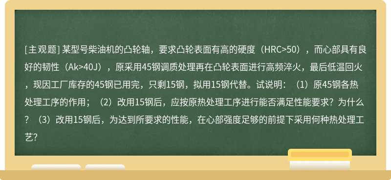 某型号柴油机的凸轮轴，要求凸轮表面有高的硬度（HRC>50），而心部具有良好的韧性（Ak>40J），原采用45钢调质处理再在凸轮表面进行高频淬火，最后低温回火，现因工厂库存的45钢已用完，只剩15钢，拟用15钢代替。试说明：（1）原45钢各热处理工序的作用；（2）改用15钢后，应按原热处理工序进行能否满足性能要求？为什么？（3）改用15钢后，为达到所要求的性能，在心部强度足够的前提下采用何种热处理工艺？