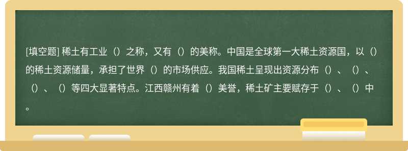 稀土有工业（）之称，又有（）的美称。中国是全球第一大稀土资源国，以（）的稀土资源储量，承担了世界（）的市场供应。我国稀土呈现出资源分布（）、（）、（）、（）等四大显著特点。江西赣州有着（）美誉，稀土矿主要赋存于（）、（）中。