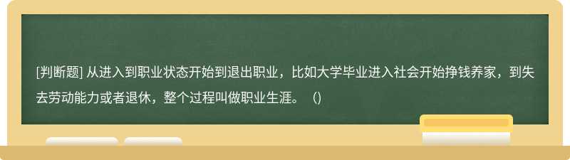 从进入到职业状态开始到退出职业，比如大学毕业进入社会开始挣钱养家，到失去劳动能力或者退休，整个过程叫做职业生涯。（)