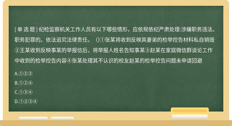 纪检监察机关工作人员有以下哪些情形，应依规依纪严肃处理:涉嫌职务违法。职务犯罪的。依法追究法律责任。()①张某将收到反映其妻弟的检举控告材料私自销毁②王某收到反映事某的举报信后，将举报人姓名告知事某③赵某在家庭微信群谈论工作中收到的检举控告内容④张某处理其不认识的校友赵某的检举控告问题未申请回避