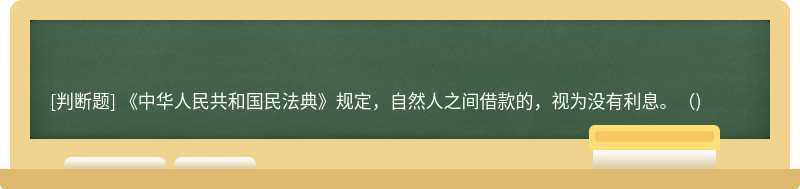 《中华人民共和国民法典》规定，自然人之间借款的，视为没有利息。()