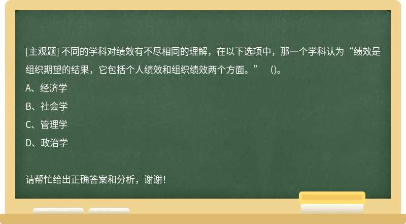 不同的学科对绩效有不尽相同的理解，在以下选项中，那一个学科认为“绩效是组织期望的结果，它包括个人绩效和组织绩效两个方面。” ()。