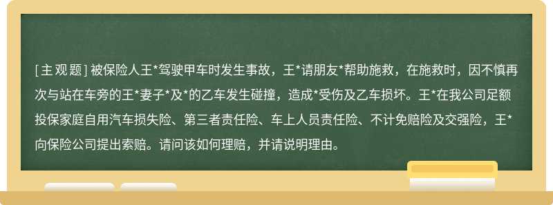 被保险人王*驾驶甲车时发生事故，王*请朋友*帮助施救，在施救时，因不慎再次与站在车旁的王*妻子*及*的乙车发生碰撞，造成*受伤及乙车损坏。王*在我公司足额投保家庭自用汽车损失险、第三者责任险、车上人员责任险、不计免赔险及交强险，王*向保险公司提出索赔。请问该如何理赔，并请说明理由。