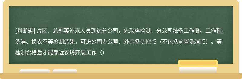 片区、总部等外来人员到达分公司，先采样检测，分公司准备工作服、工作鞋，洗澡、换衣不等检测结果，可进公司办公室、外围各防控点（不包括前置洗消点）。等检测合格后才能靠近农场开展工作（）