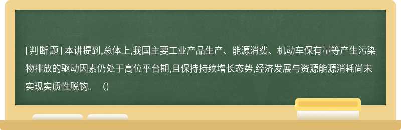 本讲提到,总体上,我国主要工业产品生产、能源消费、机动车保有量等产生污染物排放的驱动因素仍处于高位平台期,且保持持续增长态势,经济发展与资源能源消耗尚未实现实质性脱钩。()