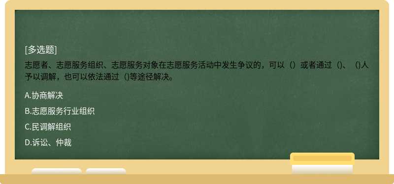 志愿者、志愿服务组织、志愿服务对象在志愿服务活动中发生争议的，可以（）或者通过（)、（)人予以调解，也可以依法通过（)等途径解决。