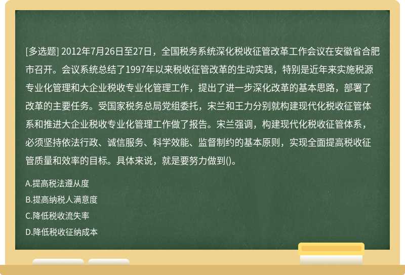 2012年7月26日至27日，全国税务系统深化税收征管改革工作会议在安徽省合肥市召开。会议系统总结了1997年以来税收征管改革的生动实践，特别是近年来实施税源专业化管理和大企业税收专业化管理工作，提出了进一步深化改革的基本思路，部署了改革的主要任务。受国家税务总局党组委托，宋兰和王力分别就构建现代化税收征管体系和推进大企业税收专业化管理工作做了报告。宋兰强调，构建现代化税收征管体系，必须坚持依法行政、诚信服务、科学效能、监督制约的基本原则，实现全面提高税收征管质量和效率的目标。具体来说，就是要努力做到()。