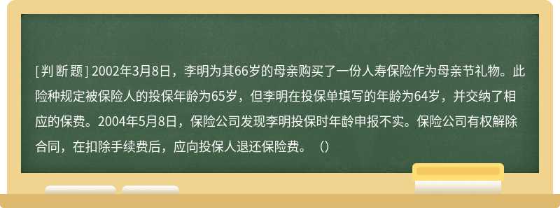 2002年3月8日，李明为其66岁的母亲购买了一份人寿保险作为母亲节礼物。此险种规定被保险人的投保年龄为65岁，但李明在投保单填写的年龄为64岁，并交纳了相应的保费。2004年5月8日，保险公司发现李明投保时年龄申报不实。保险公司有权解除合同，在扣除手续费后，应向投保人退还保险费。（）