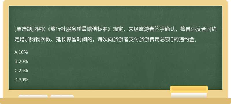 根据《旅行社服务质量赔偿标准》规定，未经旅游者签字确认，擅自违反合同约定增加购物次数、延长停留时间的，每次向旅游者支付旅游费用总额()的违约金。