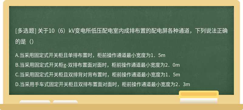 关于10（6）kV变电所低压配电室内成排布置的配电屏各种通道，下列说法正确的是（）