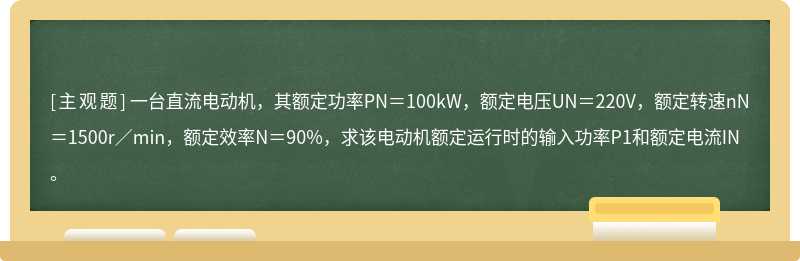 一台直流电动机，其额定功率PN＝100kW，额定电压UN＝220V，额定转速nN＝1500r／min，额定效率N＝90%，求该电动机额定运行时的输入功率P1和额定电流IN。