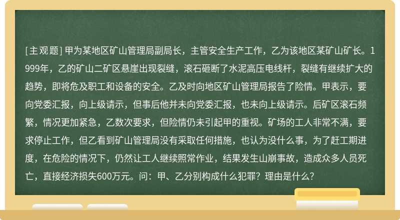 甲为某地区矿山管理局副局长，主管安全生产工作，乙为该地区某矿山矿长。1999年，乙的矿山二矿区悬崖出现裂缝，滚石砸断了水泥高压电线杆，裂缝有继续扩大的趋势，即将危及职工和设备的安全。乙及时向地区矿山管理局报告了险情。甲表示，要向党委汇报，向上级请示，但事后他并未向党委汇报，也未向上级请示。后矿区滚石频繁，情况更加紧急，乙数次要求，但险情仍未引起甲的重视。矿场的工人非常不满，要求停止工作，但乙看到矿山管理局没有采取任何措施，也认为没什么事，为了赶工期进度，在危险的情况下，仍然让工人继续照常作业，结果发生山崩事故，造成众多人员死亡，直接经济损失600万元。问：甲、乙分别构成什么犯罪？理由是什么？