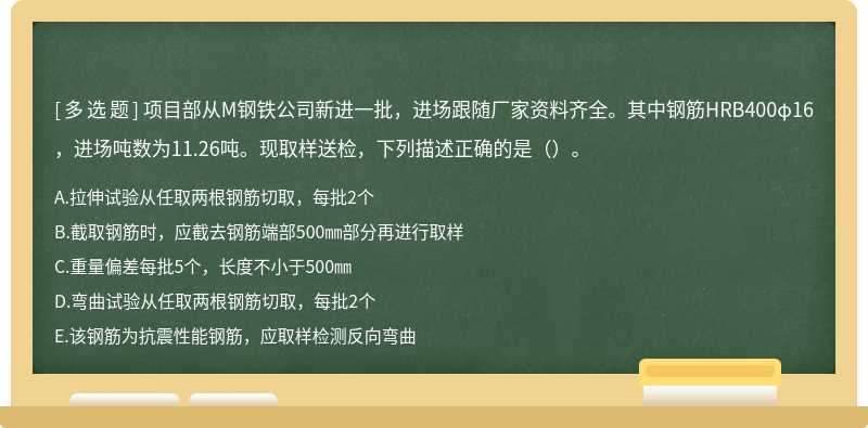 项目部从M钢铁公司新进一批，进场跟随厂家资料齐全。其中钢筋HRB400φ16，进场吨数为11.26吨。现取样送检，下列描述正确的是（ ）。